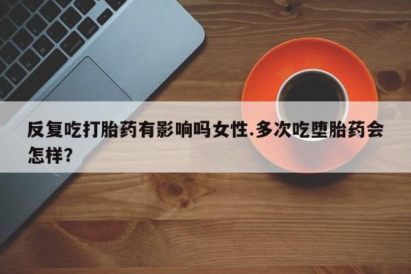 打胎药购买联系反复吃打胎药有影响吗女性.多次吃堕胎药会怎样？