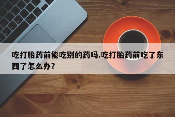 打胎药购买联系吃打胎药前能吃别的药吗.吃打胎药前吃了东西了怎么办？