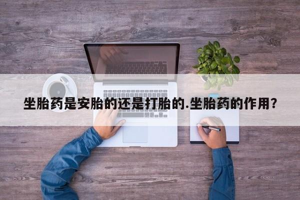 打胎药购买联系坐胎药是安胎的还是打胎的.坐胎药的作用？