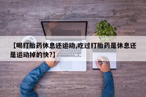 打胎药购买联系【喝打胎药休息还运动,吃过打胎药是休息还是运动掉的快?】