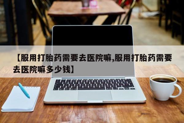 打胎药购买联系【服用打胎药需要去医院嘛,服用打胎药需要去医院嘛多少钱】