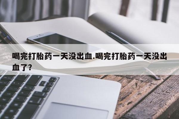 打胎药购买联系喝完打胎药一天没出血.喝完打胎药一天没出血了？
