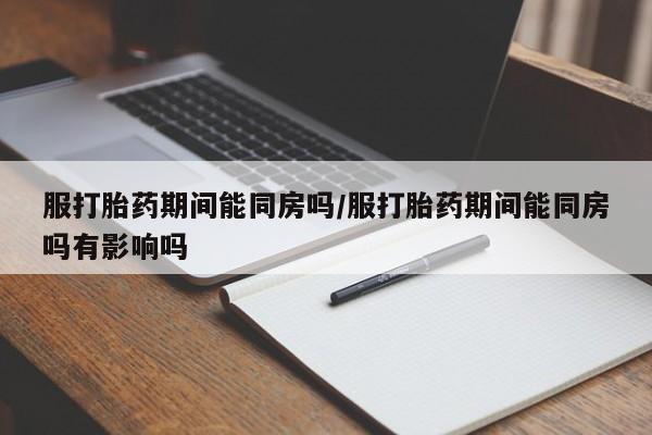 打胎药购买联系服打胎药期间能同房吗/服打胎药期间能同房吗有影响吗