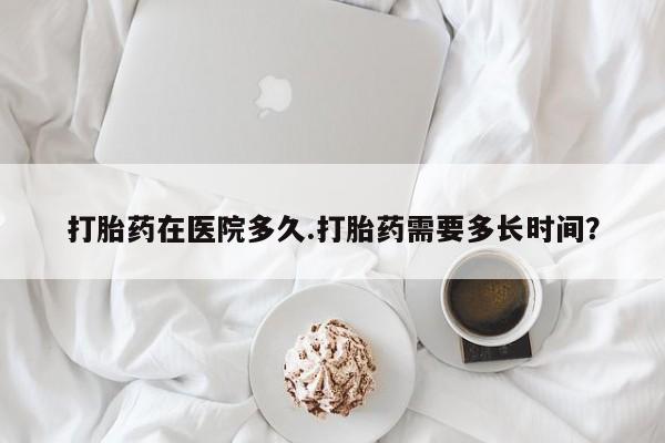 打胎药购买联系打胎药在医院多久.打胎药需要多长时间？