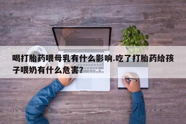 打胎药购买联系喝打胎药喂母乳有什么影响.吃了打胎药给孩子喂奶有什么危害？