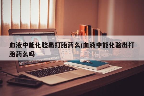 打胎药购买联系血液中能化验出打胎药么/血液中能化验出打胎药么吗