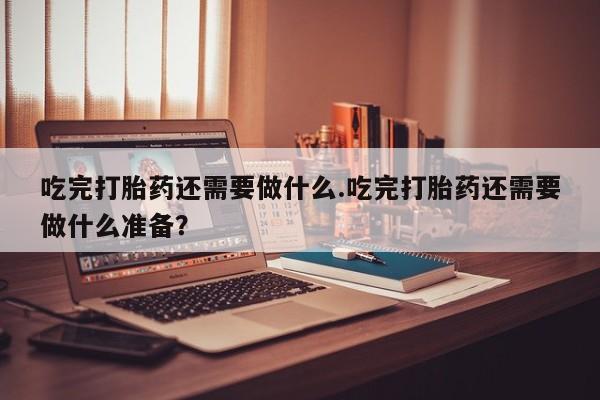 打胎药购买联系吃完打胎药还需要做什么.吃完打胎药还需要做什么准备？