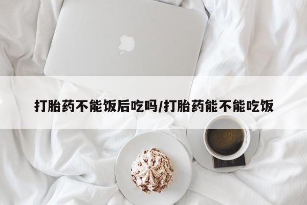 打胎药购买联系打胎药不能饭后吃吗/打胎药能不能吃饭