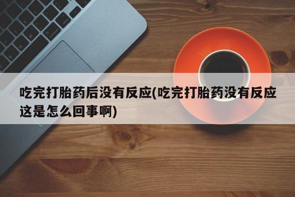 打胎药购买联系吃完打胎药后没有反应(吃完打胎药没有反应这是怎么回事啊)