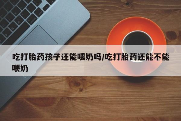 打胎药购买联系吃打胎药孩子还能喂奶吗/吃打胎药还能不能喂奶