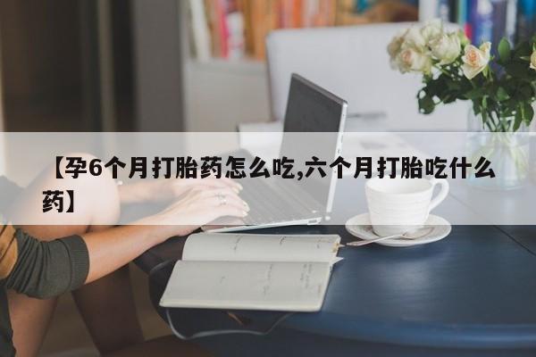 打胎药购买联系【孕6个月打胎药怎么吃,六个月打胎吃什么药】