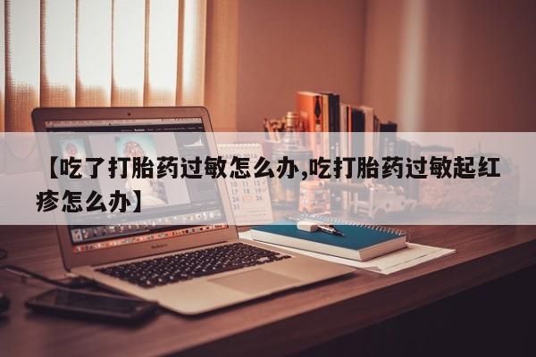 打胎药购买联系【吃了打胎药过敏怎么办,吃打胎药过敏起红疹怎么办】
