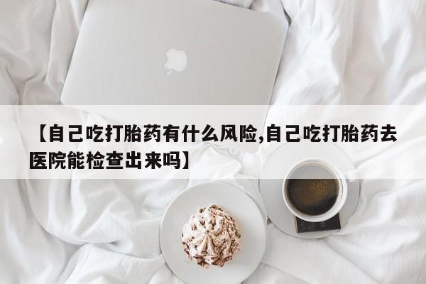 打胎药购买联系【自己吃打胎药有什么风险,自己吃打胎药去医院能检查出来吗】