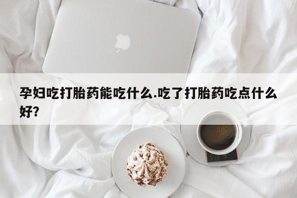 打胎药购买联系孕妇吃打胎药能吃什么.吃了打胎药吃点什么好？