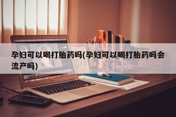 打胎药购买联系孕妇可以喝打胎药吗(孕妇可以喝打胎药吗会流产吗)