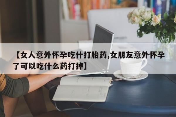 打胎药购买联系【女人意外怀孕吃什打胎药,女朋友意外怀孕了可以吃什么药打掉】