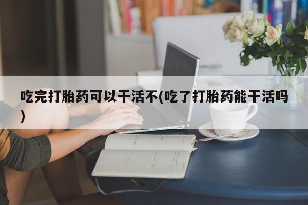 打胎药购买联系吃完打胎药可以干活不(吃了打胎药能干活吗)