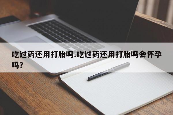 打胎药购买联系吃过药还用打胎吗.吃过药还用打胎吗会怀孕吗？