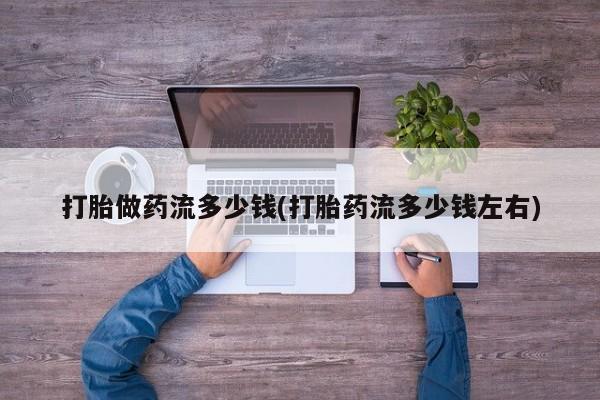 打胎药购买联系打胎做药流多少钱(打胎药流多少钱左右)