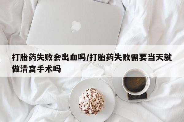 打胎药购买联系打胎药失败会出血吗/打胎药失败需要当天就做清宫手术吗