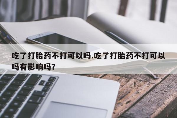 打胎药购买联系吃了打胎药不打可以吗.吃了打胎药不打可以吗有影响吗？