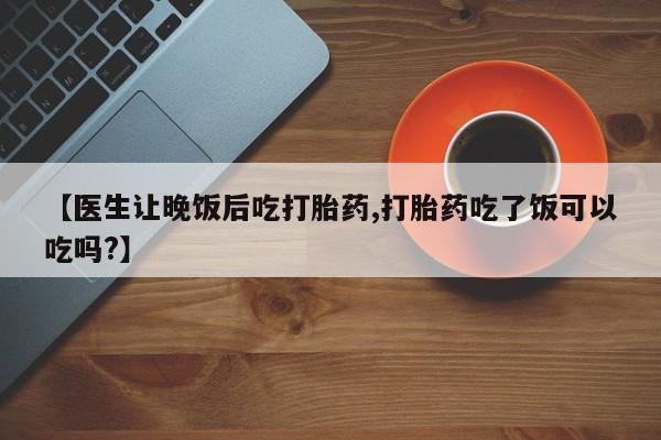 打胎药购买联系【医生让晚饭后吃打胎药,打胎药吃了饭可以吃吗?】