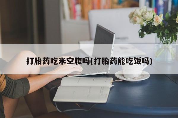 打胎药购买联系打胎药吃米空腹吗(打胎药能吃饭吗)