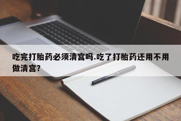 打胎药购买联系吃完打胎药必须清宫吗.吃了打胎药还用不用做清宫？