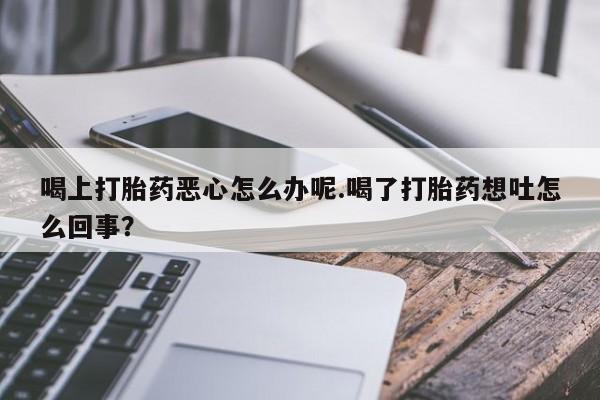打胎药购买联系喝上打胎药恶心怎么办呢.喝了打胎药想吐怎么回事？