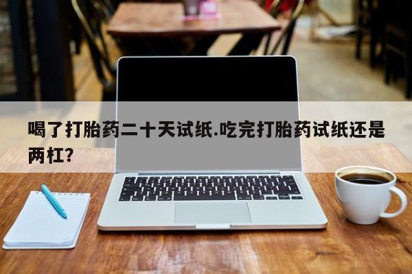 打胎药购买联系喝了打胎药二十天试纸.吃完打胎药试纸还是两杠？