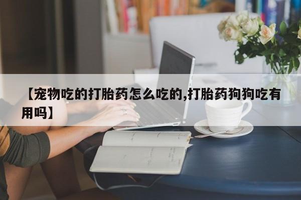 打胎药购买联系【宠物吃的打胎药怎么吃的,打胎药狗狗吃有用吗】