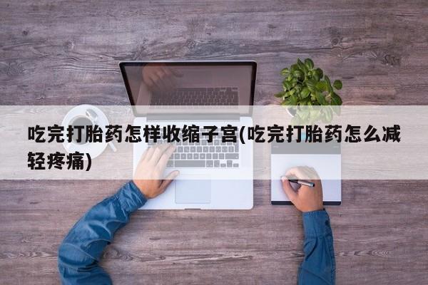 打胎药购买联系吃完打胎药怎样收缩子宫(吃完打胎药怎么减轻疼痛)