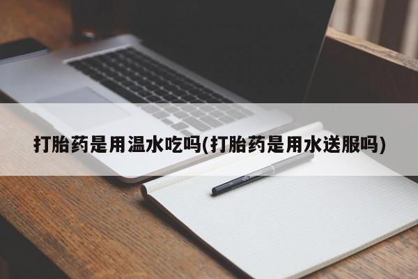 打胎药购买联系打胎药是用温水吃吗(打胎药是用水送服吗)