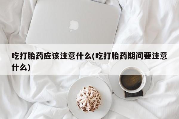 打胎药购买联系吃打胎药应该注意什么(吃打胎药期间要注意什么)