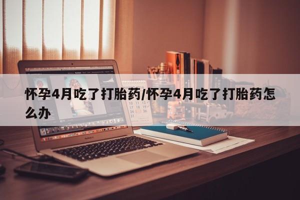 打胎药购买联系怀孕4月吃了打胎药/怀孕4月吃了打胎药怎么办