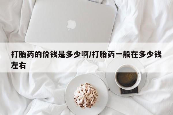 打胎药购买联系打胎药的价钱是多少啊/打胎药一般在多少钱左右