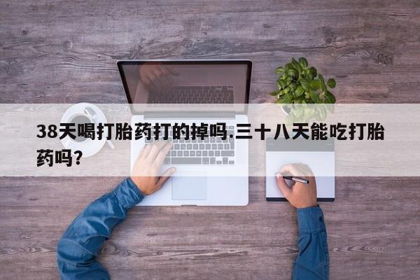 打胎药购买联系38天喝打胎药打的掉吗.三十八天能吃打胎药吗？