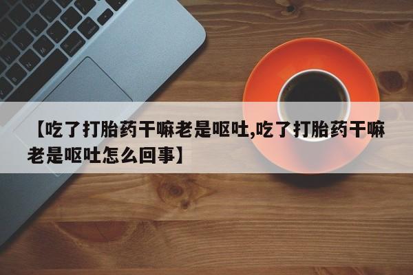 打胎药购买联系【吃了打胎药干嘛老是呕吐,吃了打胎药干嘛老是呕吐怎么回事】