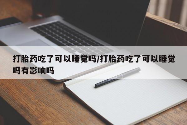 打胎药购买联系打胎药吃了可以睡觉吗/打胎药吃了可以睡觉吗有影响吗