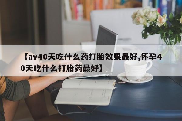 打胎药购买联系【av40天吃什么药打胎效果最好,怀孕40天吃什么打胎药最好】