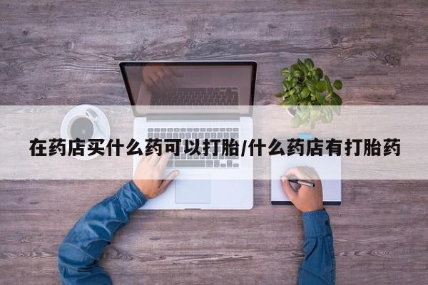 打胎药购买联系在药店买什么药可以打胎/什么药店有打胎药