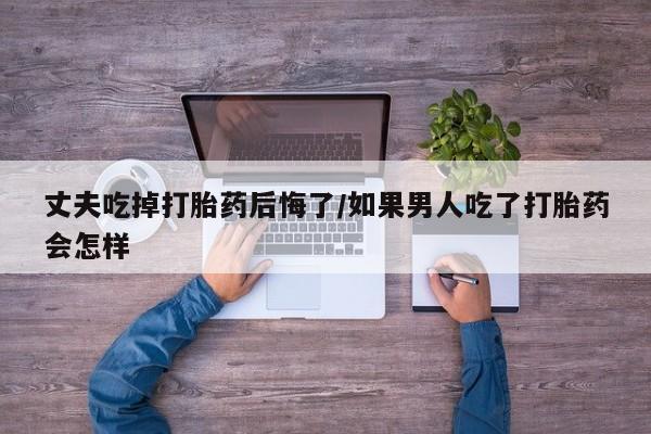 打胎药购买联系丈夫吃掉打胎药后悔了/如果男人吃了打胎药会怎样