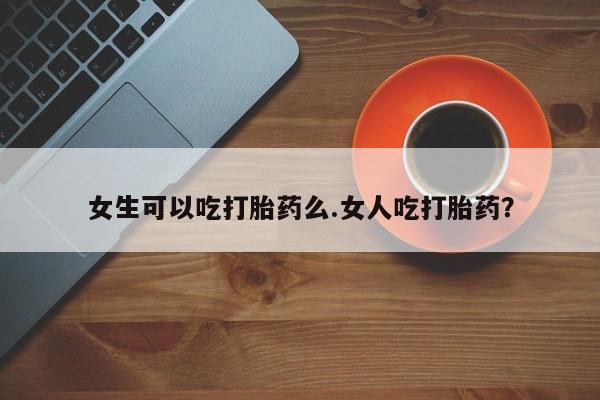 打胎药购买联系女生可以吃打胎药么.女人吃打胎药？