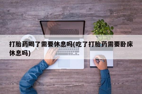 打胎药购买联系打胎药喝了需要休息吗(吃了打胎药需要卧床休息吗)