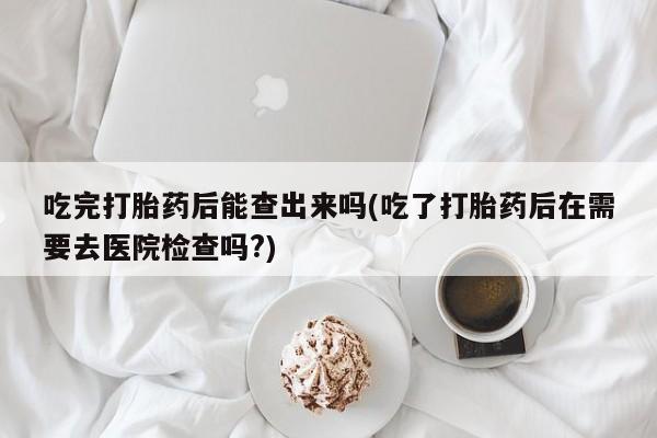 打胎药购买联系吃完打胎药后能查出来吗(吃了打胎药后在需要去医院检查吗?)