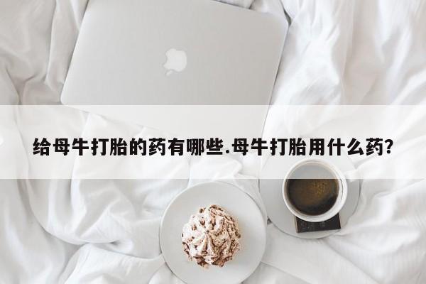 打胎药购买联系给母牛打胎的药有哪些.母牛打胎用什么药？