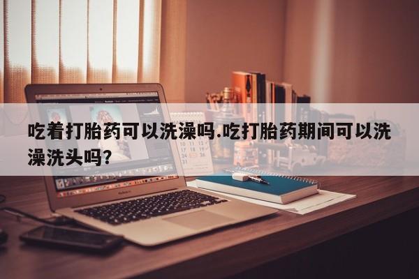 打胎药购买联系吃着打胎药可以洗澡吗.吃打胎药期间可以洗澡洗头吗？