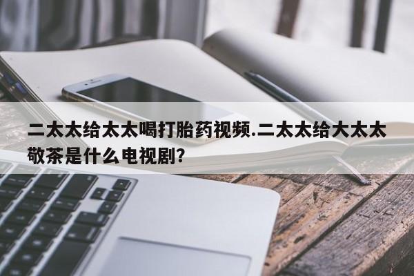 打胎药购买联系二太太给太太喝打胎药视频.二太太给大太太敬茶是什么电视剧？