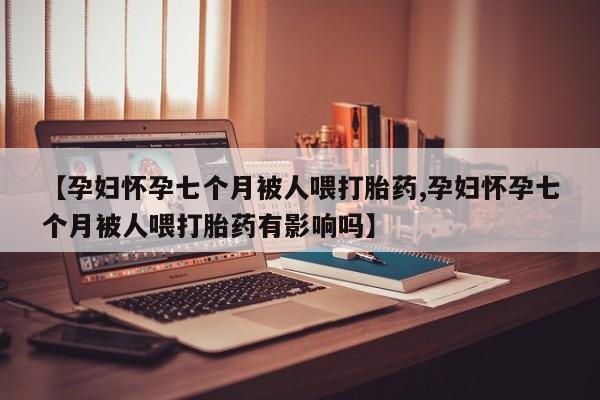 打胎药购买联系【孕妇怀孕七个月被人喂打胎药,孕妇怀孕七个月被人喂打胎药有影响吗】