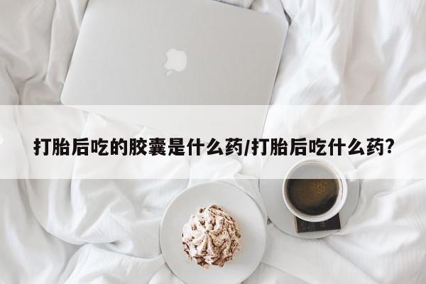打胎药购买联系打胎后吃的胶囊是什么药/打胎后吃什么药?